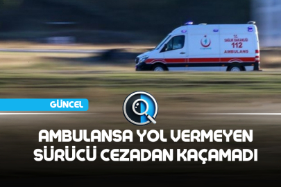 AMBULANSA YOL VERMEYEN SÜRÜCÜ CEZADAN KAÇAMADI