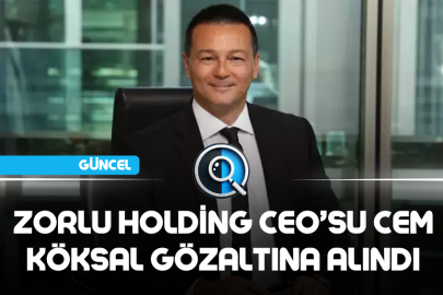 ZORLU HOLDİNG CEO’SU CEM KÖKSAL GÖZALTINA ALINDI