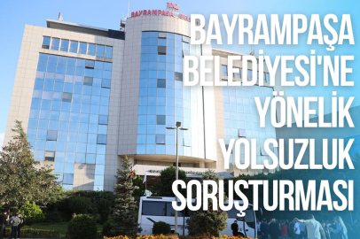 BAYRAMPAŞA BELEDİYESİ'NE YÖNELİK YOLSUZLUK SORUŞTURMASI